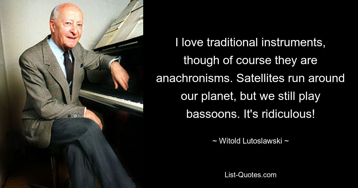 I love traditional instruments, though of course they are anachronisms. Satellites run around our planet, but we still play bassoons. It's ridiculous! — © Witold Lutoslawski