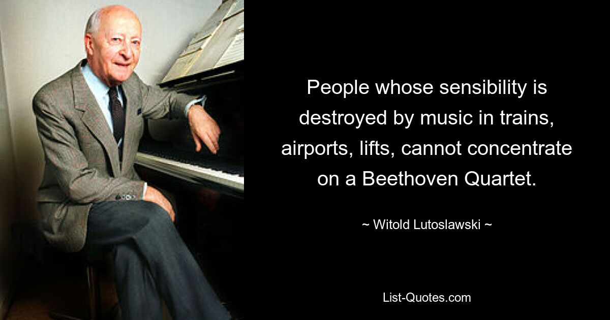 People whose sensibility is destroyed by music in trains, airports, lifts, cannot concentrate on a Beethoven Quartet. — © Witold Lutoslawski