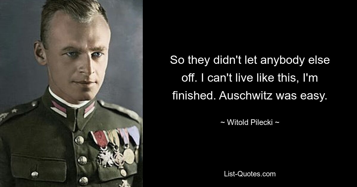 So they didn't let anybody else off. I can't live like this, I'm finished. Auschwitz was easy. — © Witold Pilecki