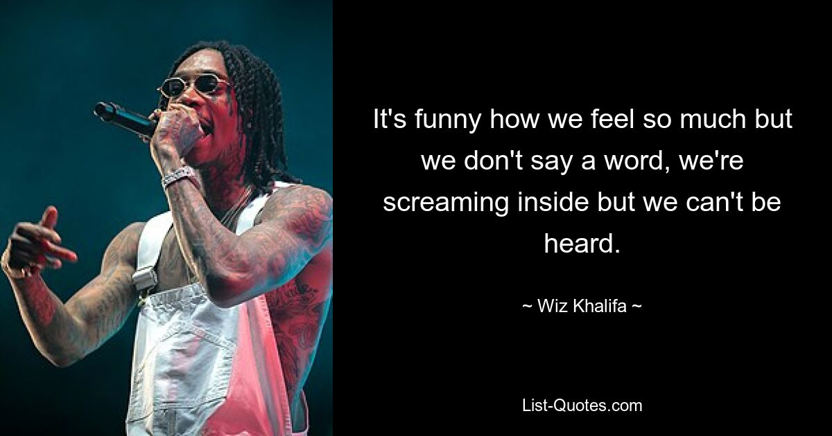 It's funny how we feel so much but we don't say a word, we're screaming inside but we can't be heard. — © Wiz Khalifa