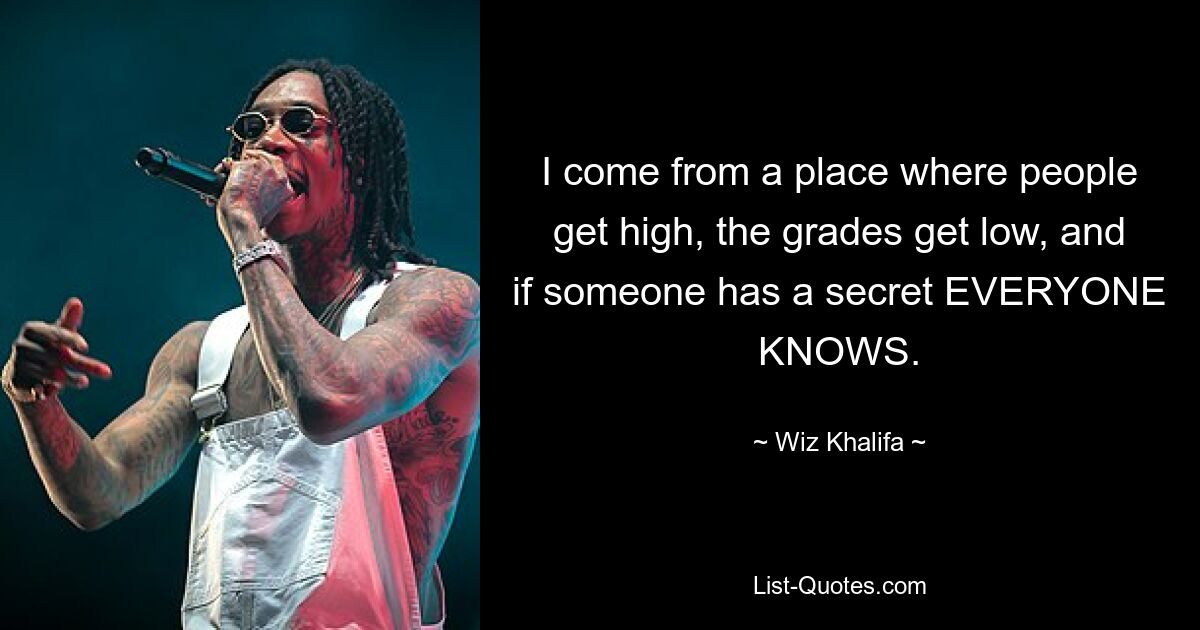 I come from a place where people get high, the grades get low, and if someone has a secret EVERYONE KNOWS. — © Wiz Khalifa