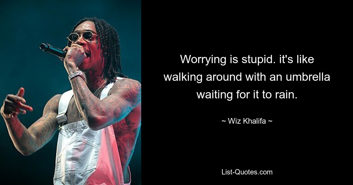 Worrying is stupid. it's like walking around with an umbrella waiting for it to rain. — © Wiz Khalifa