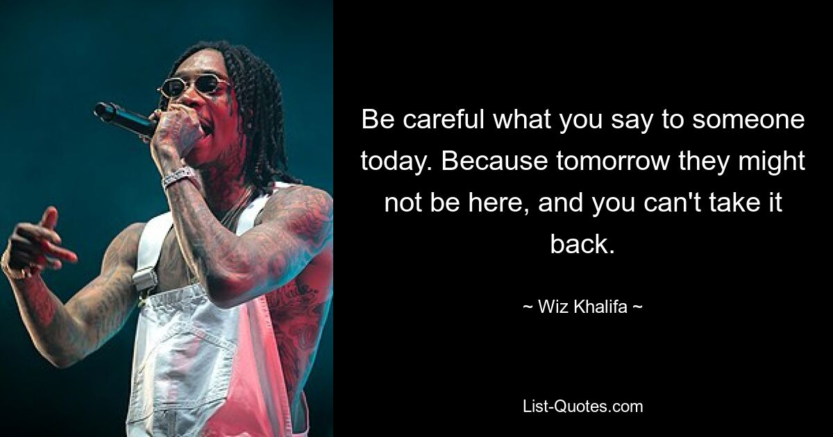 Be careful what you say to someone today. Because tomorrow they might not be here, and you can't take it back. — © Wiz Khalifa