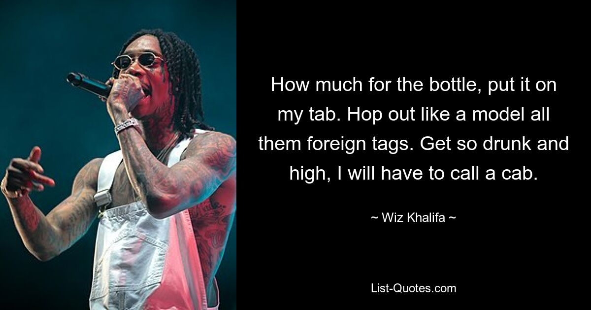 How much for the bottle, put it on my tab. Hop out like a model all them foreign tags. Get so drunk and high, I will have to call a cab. — © Wiz Khalifa