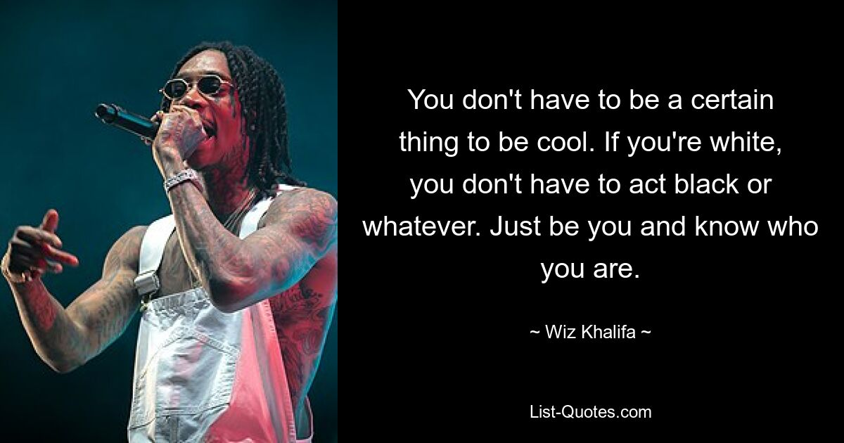 You don't have to be a certain thing to be cool. If you're white, you don't have to act black or whatever. Just be you and know who you are. — © Wiz Khalifa