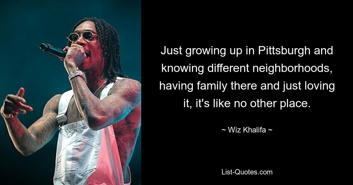 Just growing up in Pittsburgh and knowing different neighborhoods, having family there and just loving it, it's like no other place. — © Wiz Khalifa