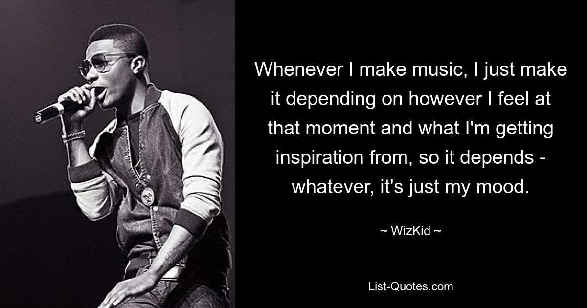 Whenever I make music, I just make it depending on however I feel at that moment and what I'm getting inspiration from, so it depends - whatever, it's just my mood. — © WizKid