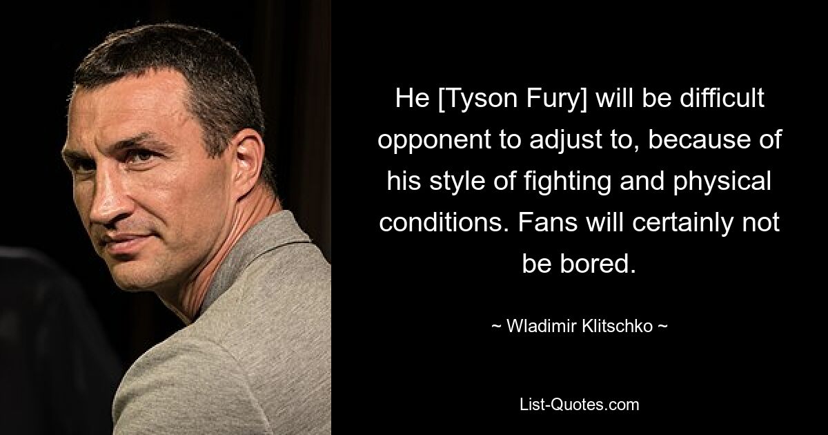 He [Tyson Fury] will be difficult opponent to adjust to, because of his style of fighting and physical conditions. Fans will certainly not be bored. — © Wladimir Klitschko