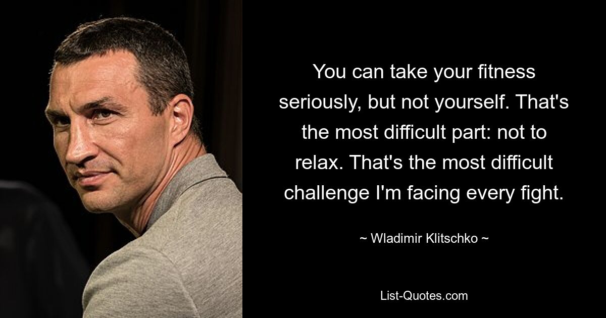 You can take your fitness seriously, but not yourself. That's the most difficult part: not to relax. That's the most difficult challenge I'm facing every fight. — © Wladimir Klitschko