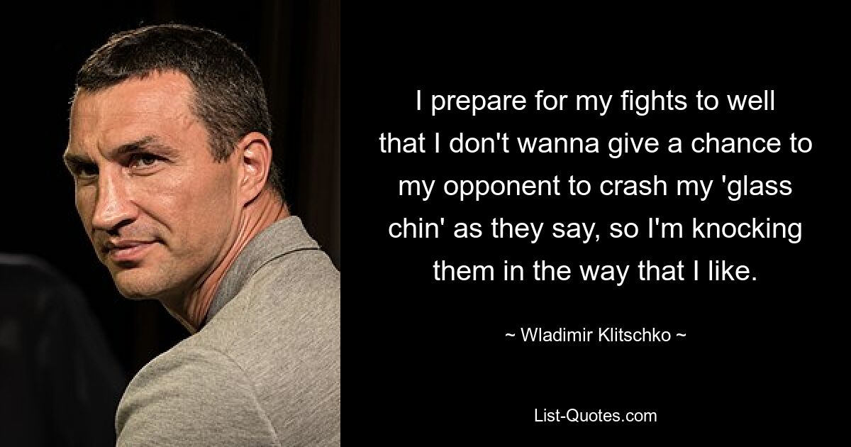 I prepare for my fights to well that I don't wanna give a chance to my opponent to crash my 'glass chin' as they say, so I'm knocking them in the way that I like. — © Wladimir Klitschko