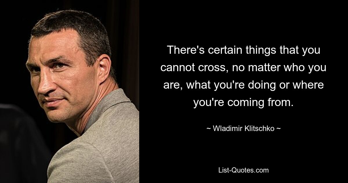 There's certain things that you cannot cross, no matter who you are, what you're doing or where you're coming from. — © Wladimir Klitschko