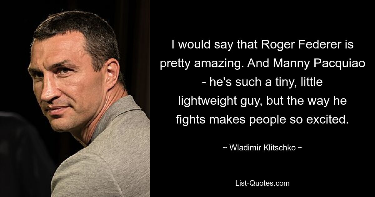 I would say that Roger Federer is pretty amazing. And Manny Pacquiao - he's such a tiny, little lightweight guy, but the way he fights makes people so excited. — © Wladimir Klitschko