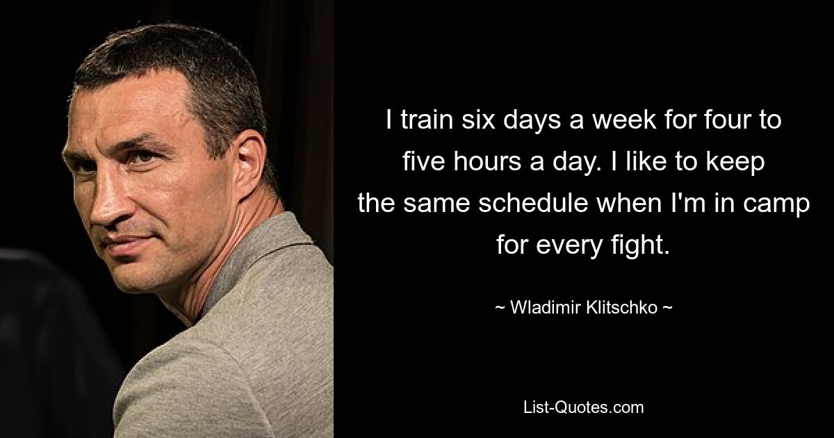 I train six days a week for four to five hours a day. I like to keep the same schedule when I'm in camp for every fight. — © Wladimir Klitschko