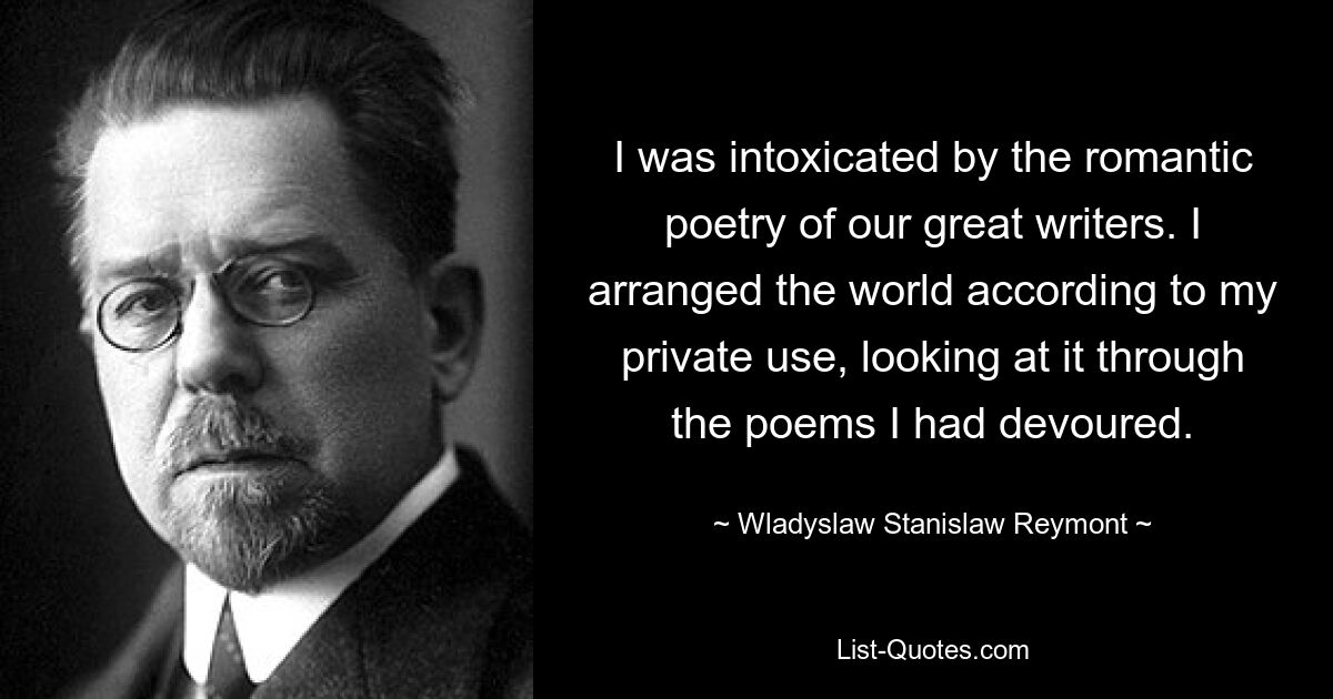 I was intoxicated by the romantic poetry of our great writers. I arranged the world according to my private use, looking at it through the poems I had devoured. — © Wladyslaw Stanislaw Reymont