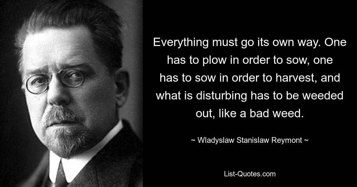 Everything must go its own way. One has to plow in order to sow, one has to sow in order to harvest, and what is disturbing has to be weeded out, like a bad weed. — © Wladyslaw Stanislaw Reymont