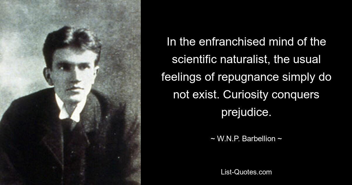 In the enfranchised mind of the scientific naturalist, the usual feelings of repugnance simply do not exist. Curiosity conquers prejudice. — © W.N.P. Barbellion