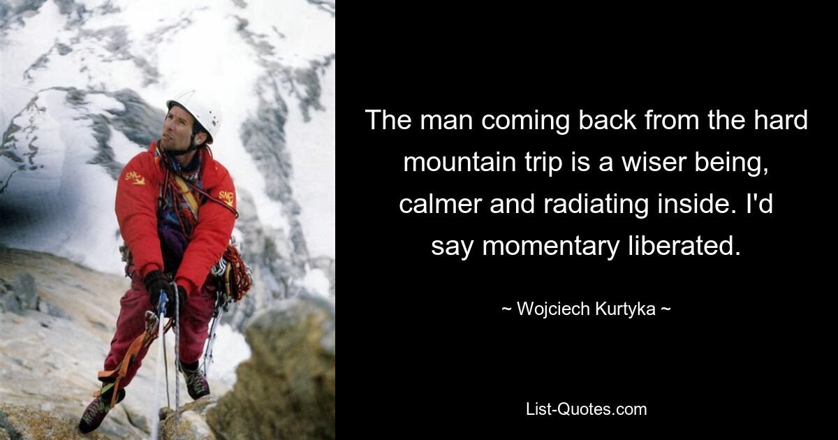 The man coming back from the hard mountain trip is a wiser being, calmer and radiating inside. I'd say momentary liberated. — © Wojciech Kurtyka