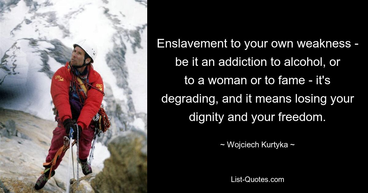 Enslavement to your own weakness - be it an addiction to alcohol, or to a woman or to fame - it's degrading, and it means losing your dignity and your freedom. — © Wojciech Kurtyka