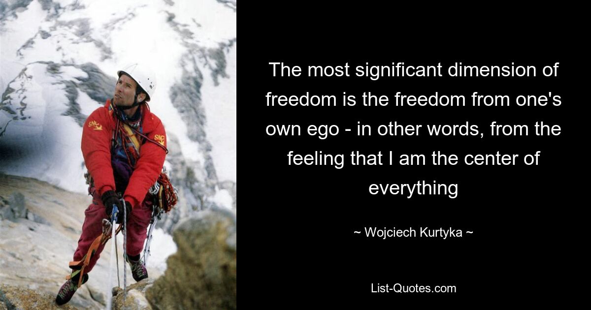 The most significant dimension of freedom is the freedom from one's own ego - in other words, from the feeling that I am the center of everything — © Wojciech Kurtyka