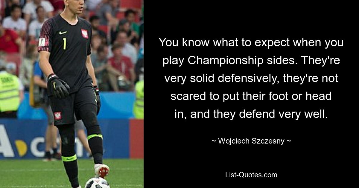 You know what to expect when you play Championship sides. They're very solid defensively, they're not scared to put their foot or head in, and they defend very well. — © Wojciech Szczesny