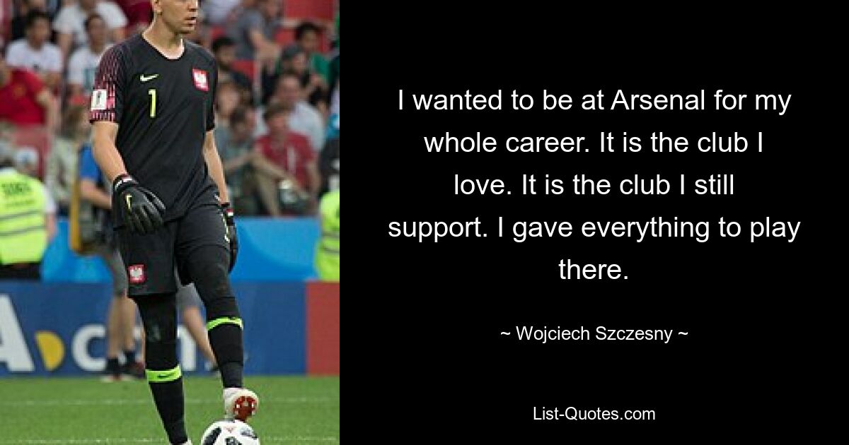 I wanted to be at Arsenal for my whole career. It is the club I love. It is the club I still support. I gave everything to play there. — © Wojciech Szczesny