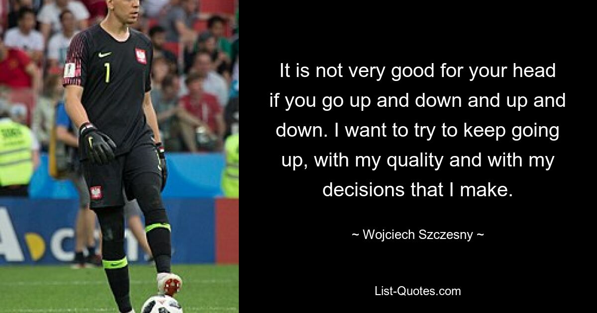 It is not very good for your head if you go up and down and up and down. I want to try to keep going up, with my quality and with my decisions that I make. — © Wojciech Szczesny