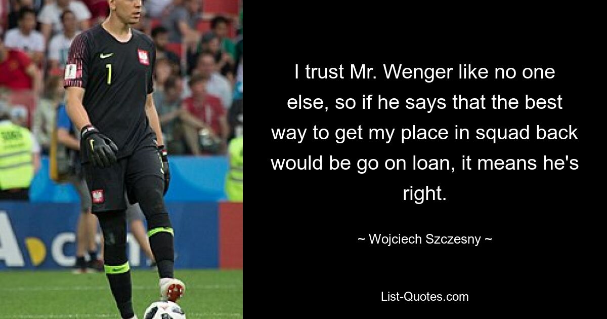 I trust Mr. Wenger like no one else, so if he says that the best way to get my place in squad back would be go on loan, it means he's right. — © Wojciech Szczesny