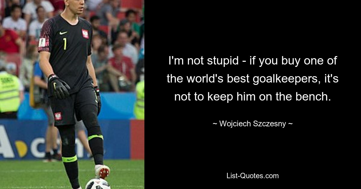 I'm not stupid - if you buy one of the world's best goalkeepers, it's not to keep him on the bench. — © Wojciech Szczesny