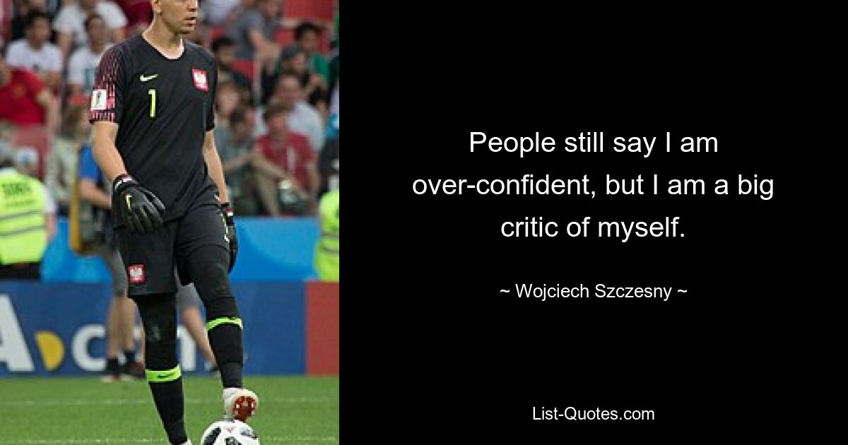 People still say I am over-confident, but I am a big critic of myself. — © Wojciech Szczesny