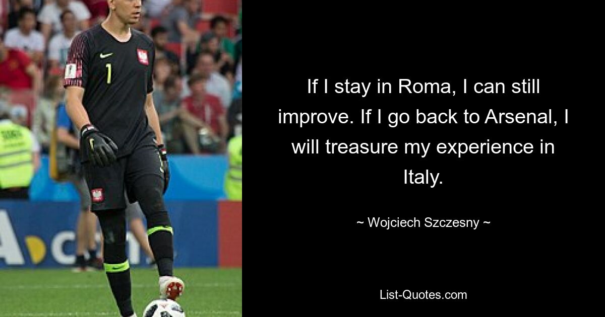 If I stay in Roma, I can still improve. If I go back to Arsenal, I will treasure my experience in Italy. — © Wojciech Szczesny