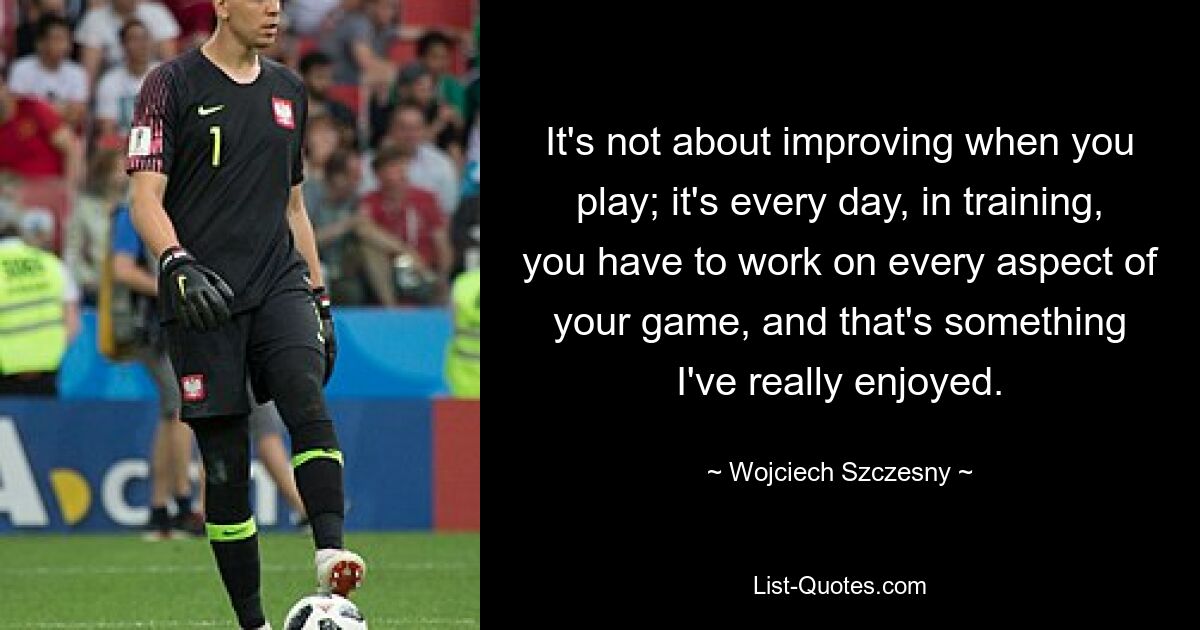 It's not about improving when you play; it's every day, in training, you have to work on every aspect of your game, and that's something I've really enjoyed. — © Wojciech Szczesny