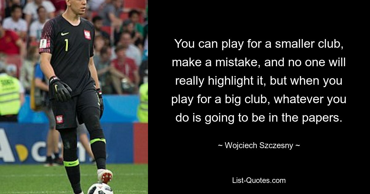 You can play for a smaller club, make a mistake, and no one will really highlight it, but when you play for a big club, whatever you do is going to be in the papers. — © Wojciech Szczesny