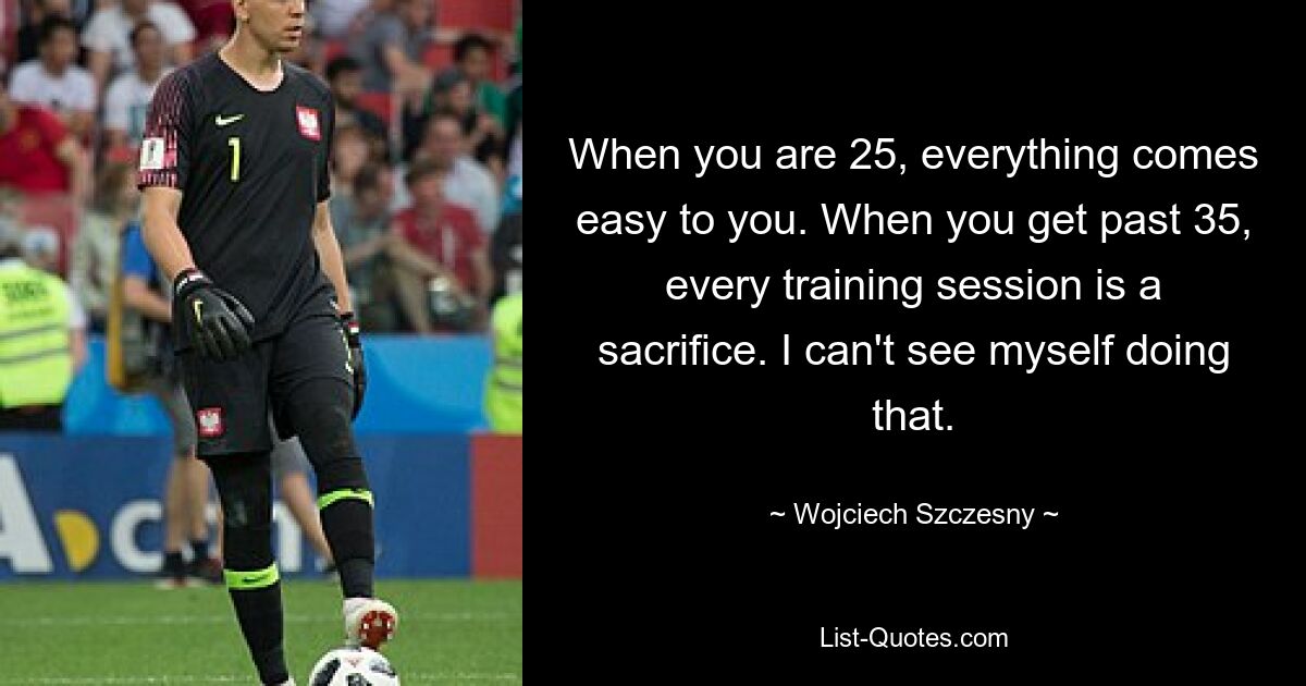 When you are 25, everything comes easy to you. When you get past 35, every training session is a sacrifice. I can't see myself doing that. — © Wojciech Szczesny