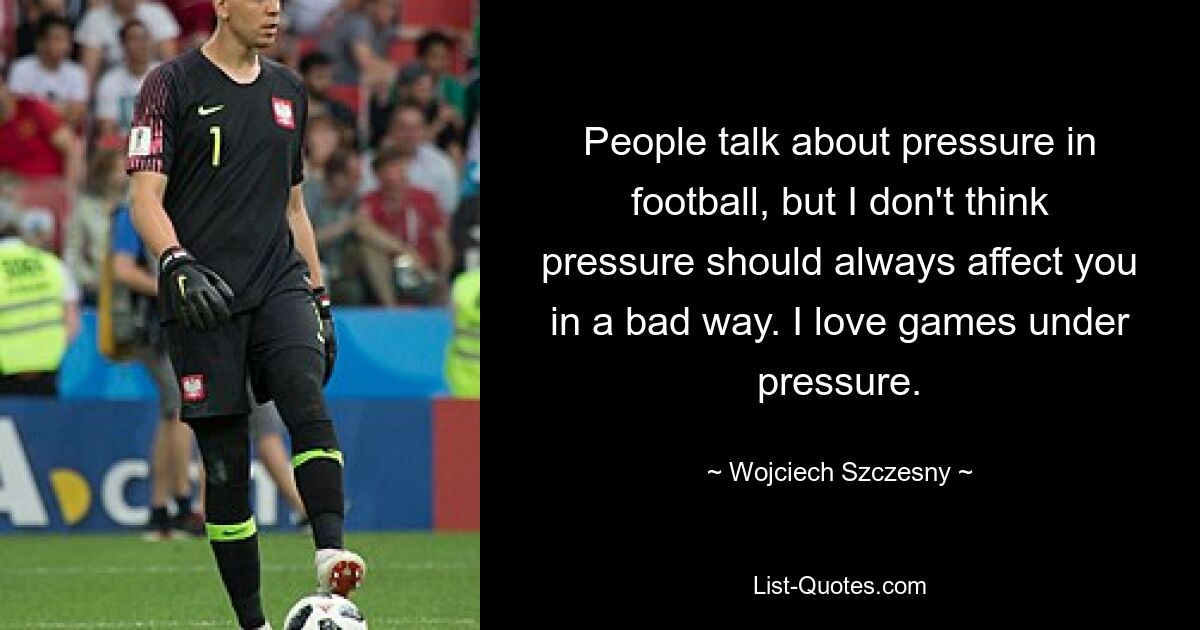 People talk about pressure in football, but I don't think pressure should always affect you in a bad way. I love games under pressure. — © Wojciech Szczesny