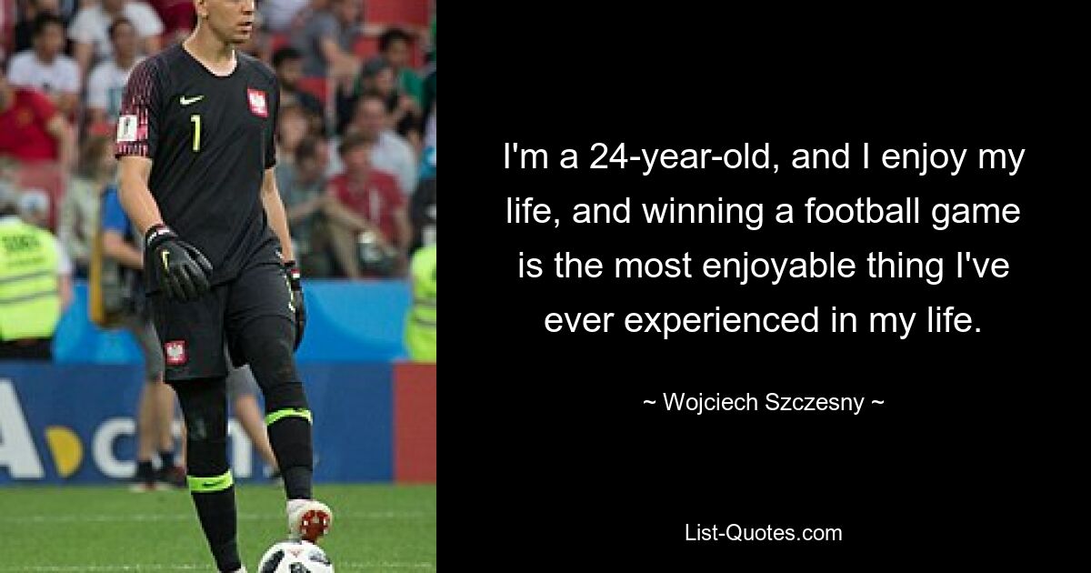 I'm a 24-year-old, and I enjoy my life, and winning a football game is the most enjoyable thing I've ever experienced in my life. — © Wojciech Szczesny