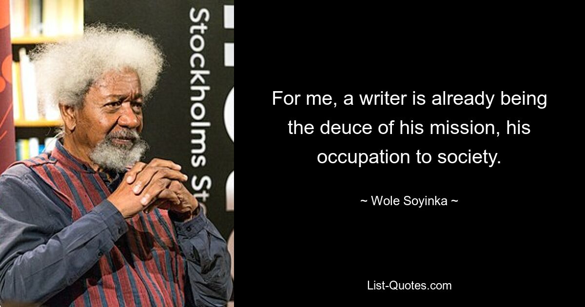 For me, a writer is already being the deuce of his mission, his occupation to society. — © Wole Soyinka