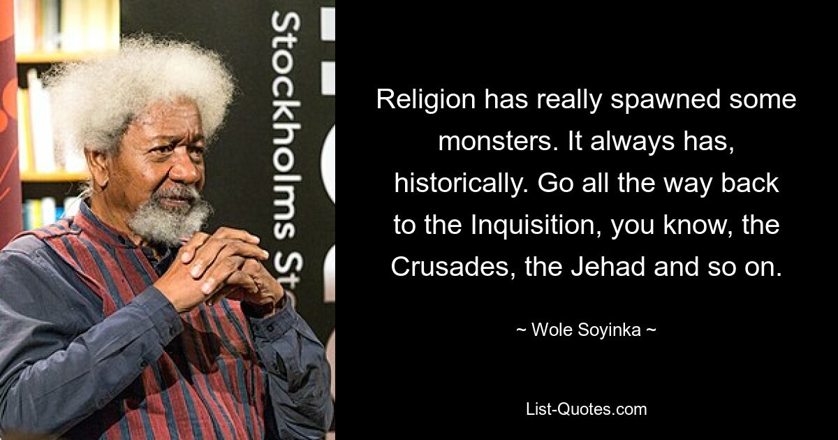 Religion has really spawned some monsters. It always has, historically. Go all the way back to the Inquisition, you know, the Crusades, the Jehad and so on. — © Wole Soyinka