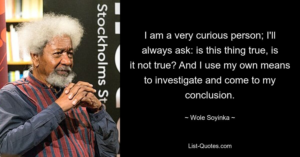 I am a very curious person; I'll always ask: is this thing true, is it not true? And I use my own means to investigate and come to my conclusion. — © Wole Soyinka