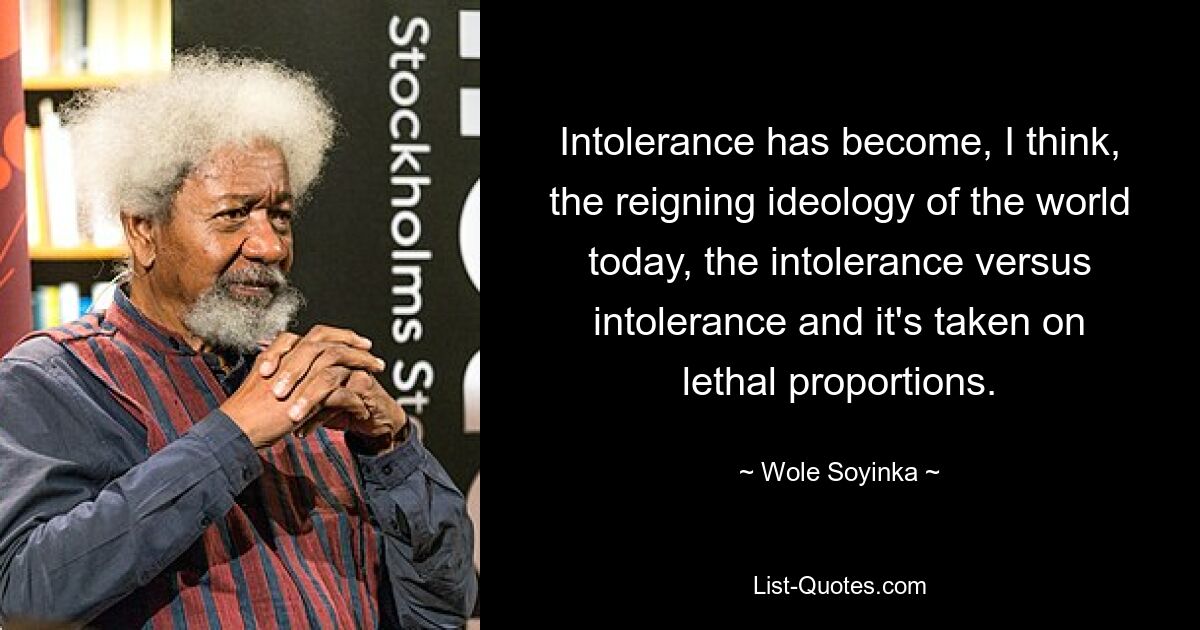 Intolerance has become, I think, the reigning ideology of the world today, the intolerance versus intolerance and it's taken on lethal proportions. — © Wole Soyinka