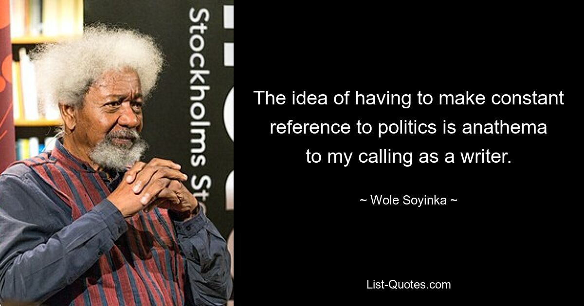 The idea of having to make constant reference to politics is anathema to my calling as a writer. — © Wole Soyinka