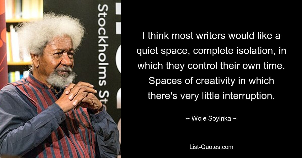 I think most writers would like a quiet space, complete isolation, in which they control their own time. Spaces of creativity in which there's very little interruption. — © Wole Soyinka