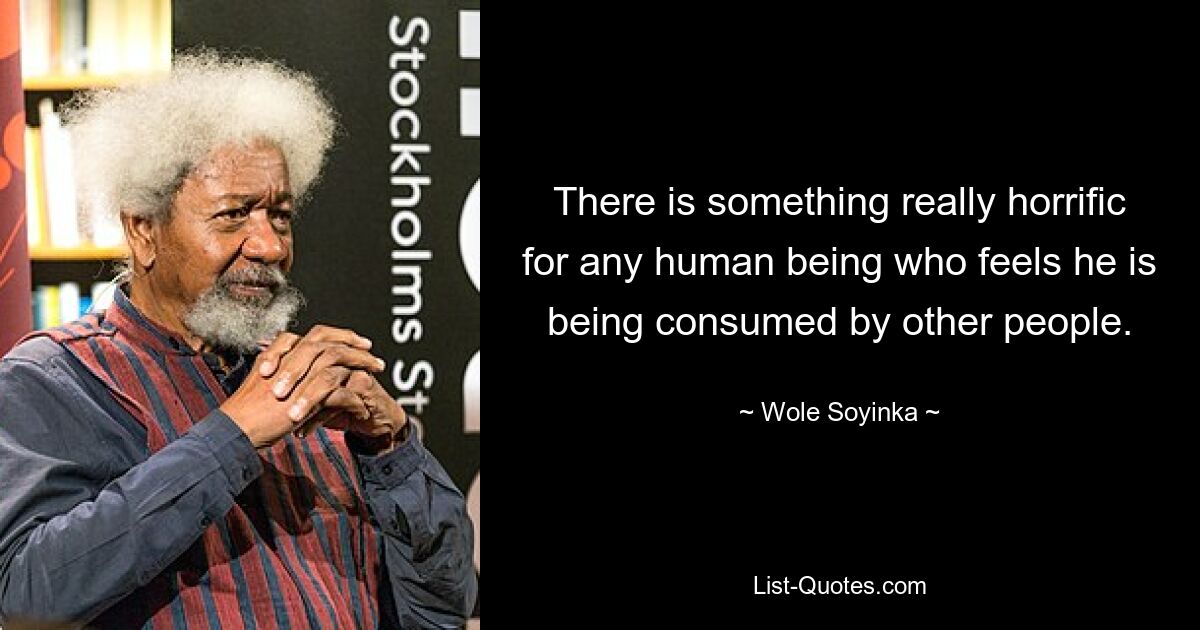 There is something really horrific for any human being who feels he is being consumed by other people. — © Wole Soyinka