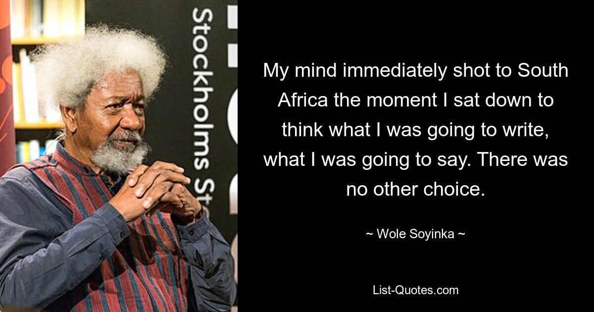 My mind immediately shot to South Africa the moment I sat down to think what I was going to write, what I was going to say. There was no other choice. — © Wole Soyinka