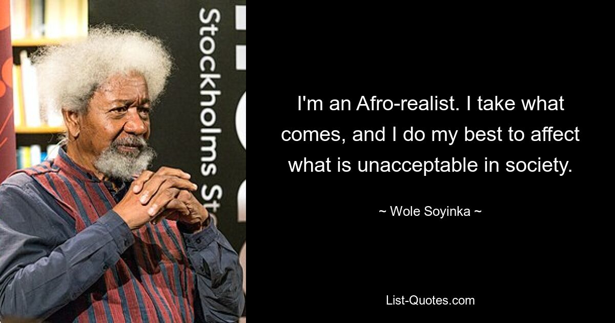 I'm an Afro-realist. I take what comes, and I do my best to affect what is unacceptable in society. — © Wole Soyinka