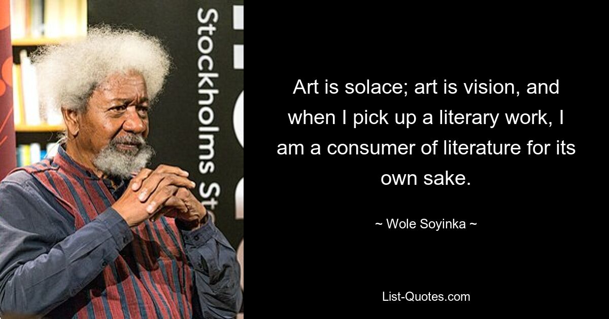 Art is solace; art is vision, and when I pick up a literary work, I am a consumer of literature for its own sake. — © Wole Soyinka