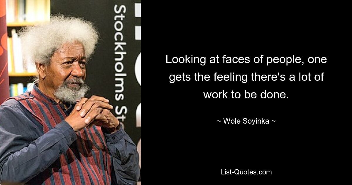 Looking at faces of people, one gets the feeling there's a lot of work to be done. — © Wole Soyinka