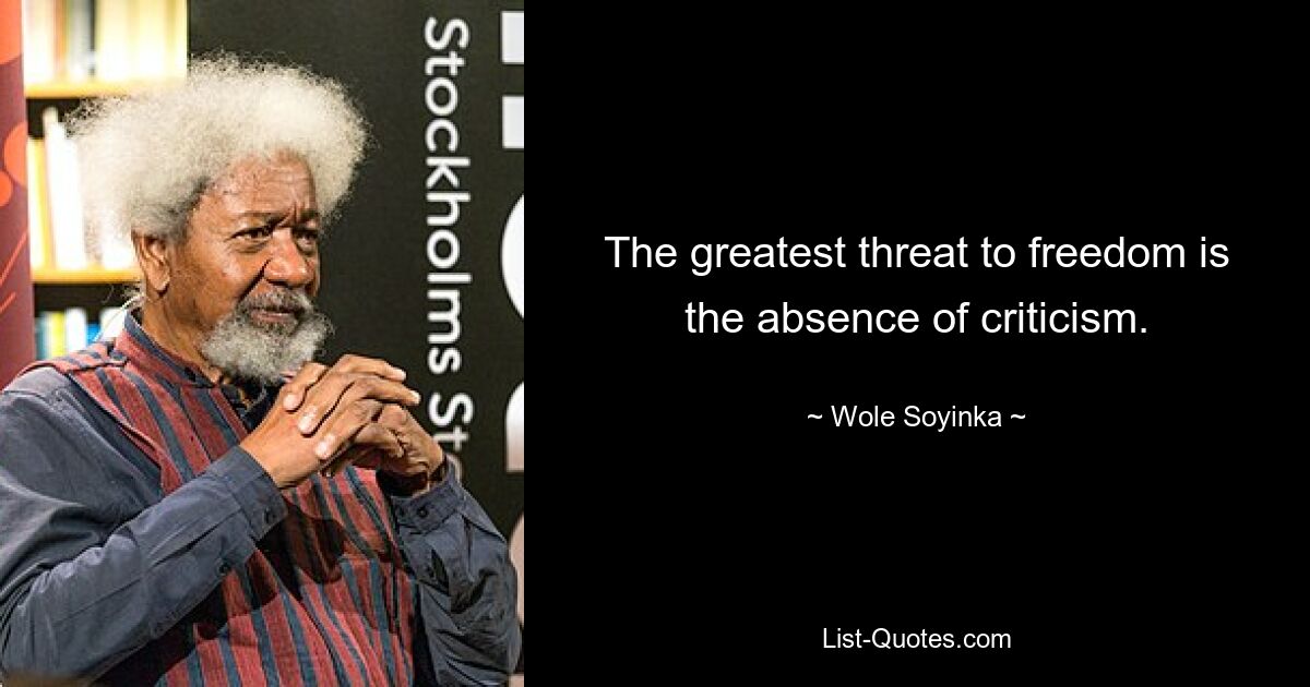 The greatest threat to freedom is the absence of criticism. — © Wole Soyinka