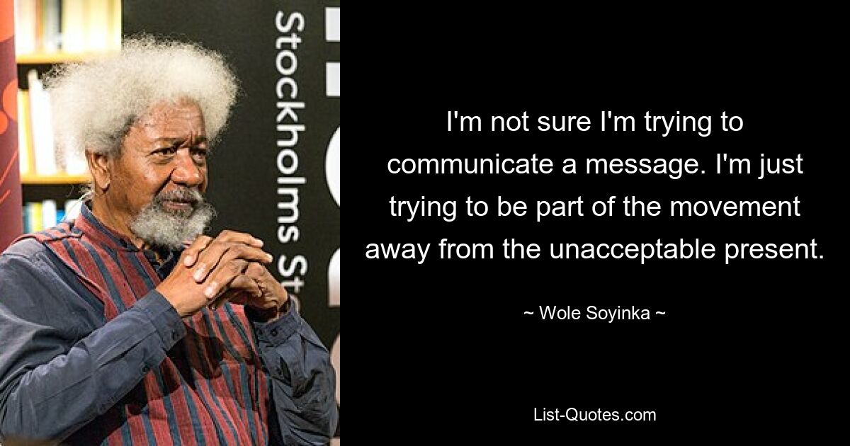 I'm not sure I'm trying to communicate a message. I'm just trying to be part of the movement away from the unacceptable present. — © Wole Soyinka