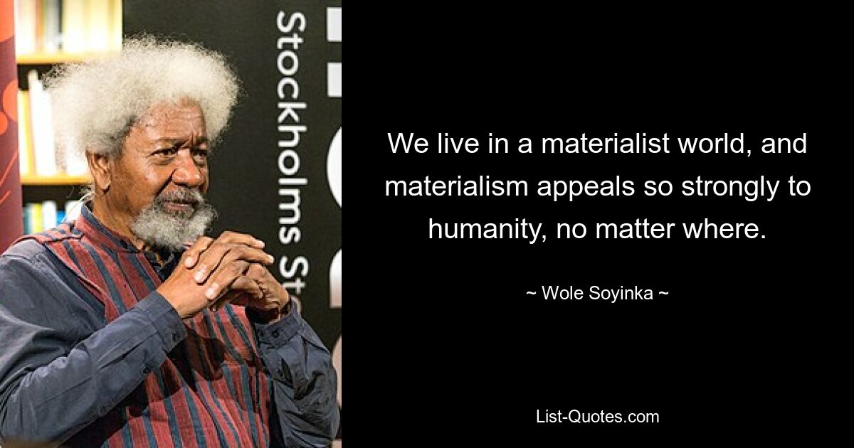 We live in a materialist world, and materialism appeals so strongly to humanity, no matter where. — © Wole Soyinka