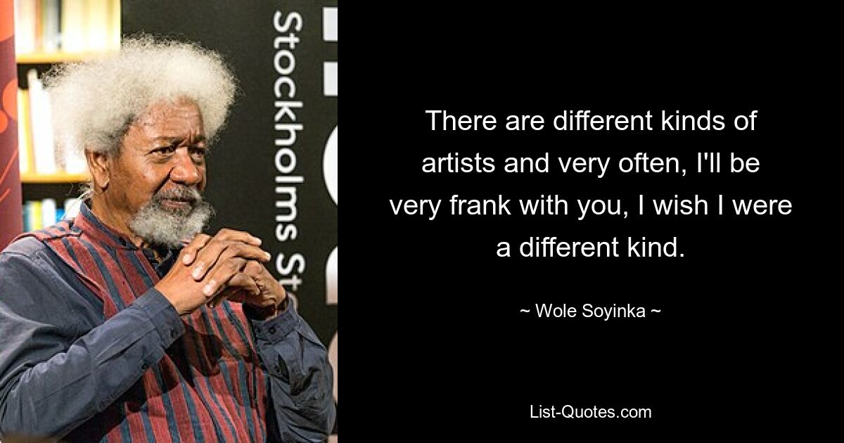 There are different kinds of artists and very often, I'll be very frank with you, I wish I were a different kind. — © Wole Soyinka